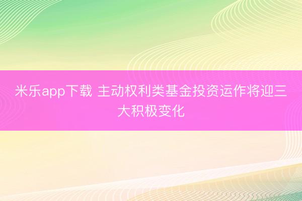 米乐app下载 主动权利类基金投资运作将迎三大积极变化