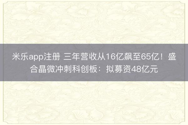 米乐app注册 三年营收从16亿飙至65亿!盛合晶微冲刺科创板:拟募资48亿元