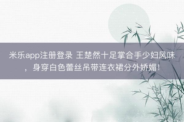 米乐app注册登录 王楚然十足掌合手少妇风味，身穿白色蕾丝吊带连衣裙分外娇媚！