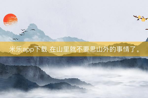米乐app下载 在山里就不要思山外的事情了<a href=