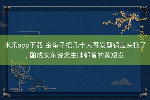 米乐app下载 金龟子把几十大哥发型锅盖头换了，<a href=