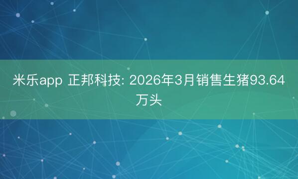 米乐app 正邦科技: 2026年3月销售生猪93.64万头