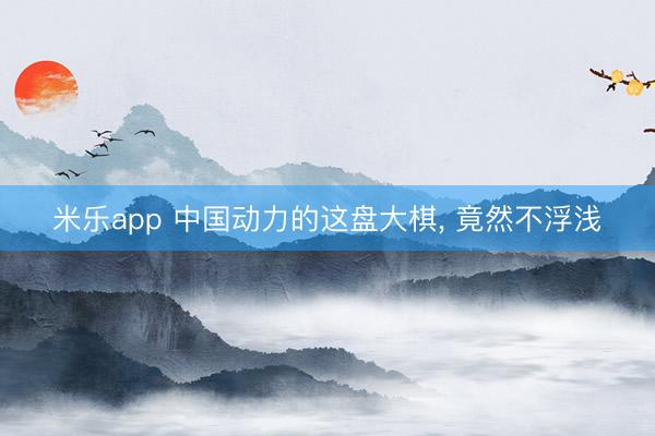 米乐app 中国动力的这盘大棋， 竟然不浮浅