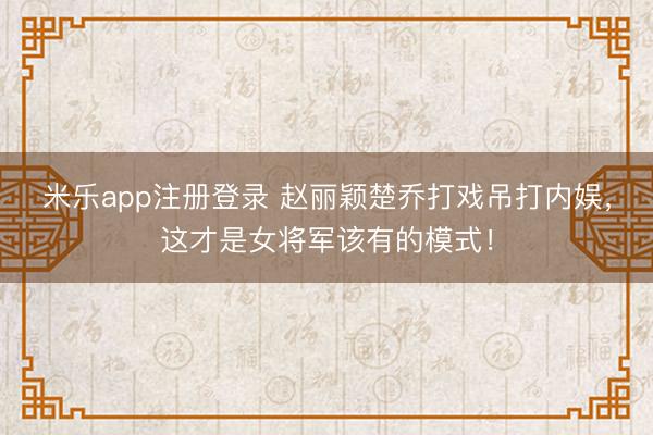 米乐app注册登录 赵丽颖楚乔打戏吊打内娱，这才是女将军该有的模式！