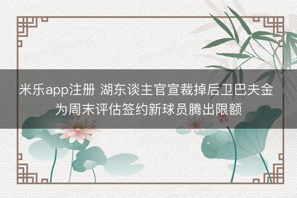 米乐app注册 湖东谈主官宣裁掉后卫巴夫金 为周末评估签约新球员腾出限额