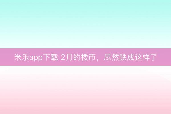 米乐app下载 2月的楼市，尽然跌成这样了