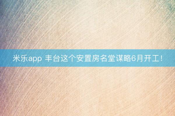 米乐app 丰台这个安置房名堂谋略6月开工!