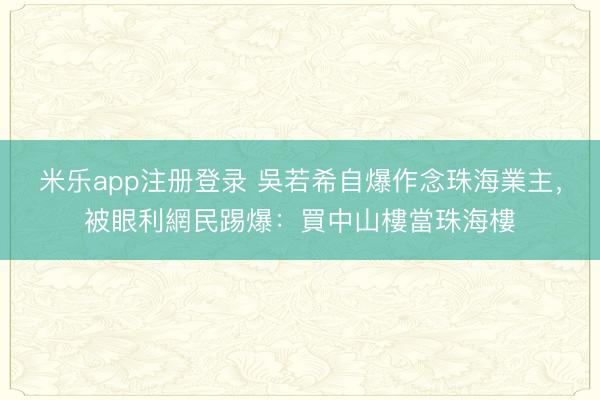 米乐app注册登录 吳若希自爆作念珠海業主，被眼利網民踢爆：買中山樓當珠海樓