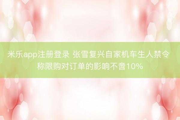 米乐app注册登录 张雪复兴自家机车生人禁令 称限购对订单的影响不啻10%
