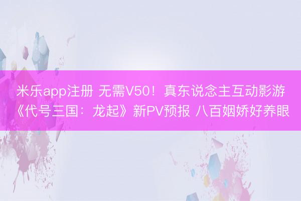 米乐app注册 无需V50！真东说念主互动影游《代号三国：龙起》新PV预报 八百姻娇好养眼