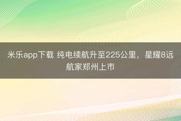 米乐app下载 纯电续航升至225公里,星耀8远航家郑州上市