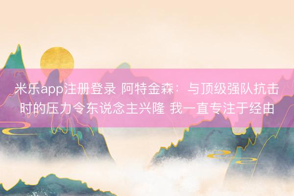 米乐app注册登录 阿特金森：与顶级强队抗击时的压力令东说念主兴隆 我一直专注于经由