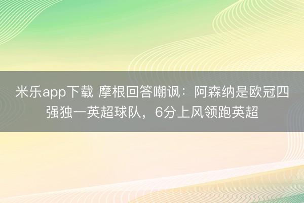 米乐app下载 摩根回答嘲讽:阿森纳是欧冠四强独一英超球队,6分上风领跑英超