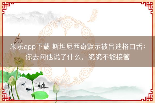 米乐app下载 斯坦尼西奇默示被吕迪格口舌：你去问他说了什么，统统不能接管