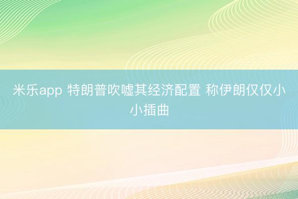 米乐app 特朗普吹嘘其经济配置 称伊朗仅仅小小插曲