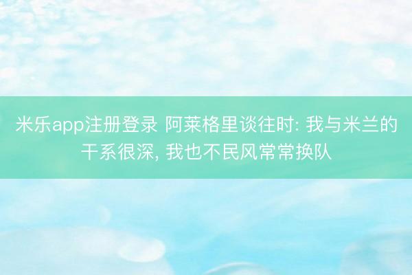 米乐app注册登录 阿莱格里谈往时: 我与米兰的干系很深， 我也不民风常常换队