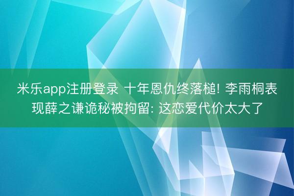 米乐app注册登录 十年恩仇终落槌! 李雨桐表现薛之谦诡秘被拘留: 这恋爱代价太大了