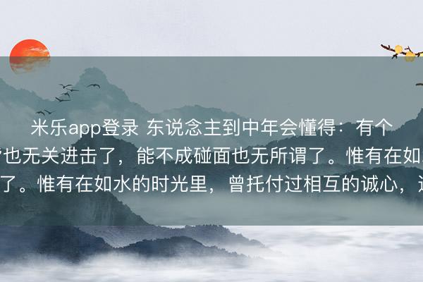 米乐app登录 东说念主到中年会懂得：有个东说念主，在不在一皆也无关进击了，能不成碰面也无所谓了。惟有在如水的时光里，曾托付过相互的诚心，这就满盈了。