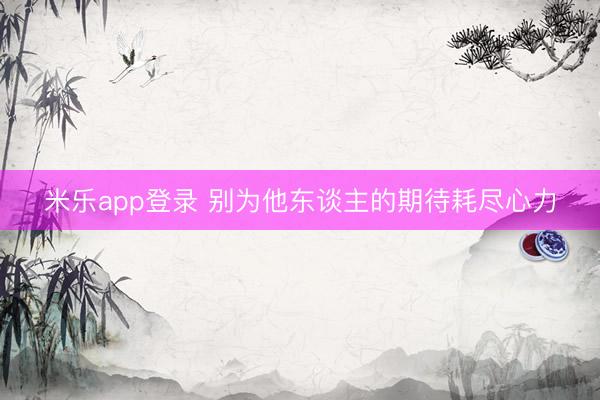 米乐app登录 别为他东谈主的期待耗尽心力