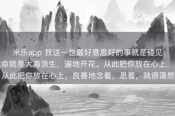 米乐app 我这一世最好意思好的事就是碰见你。唯一你来，我的人命就是大海浪生，遍地开花。从此把你放在心上，良善地念着，思着，就很蔼然……