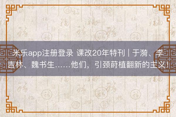 米乐app注册登录 课改20年特刊 | 于漪、李吉林、魏书生……他们，引颈莳植翻新的主义！