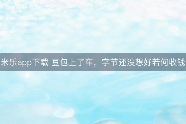 米乐app下载 豆包上了车，字节还没想好若何收钱