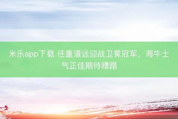 米乐app下载 任重道远迎战卫冕冠军，海牛士气正佳期待糟蹋