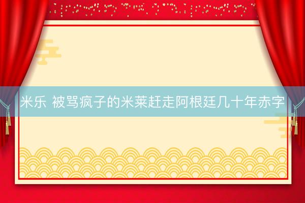 米乐 被骂疯子的米莱赶走阿根廷几十年赤字