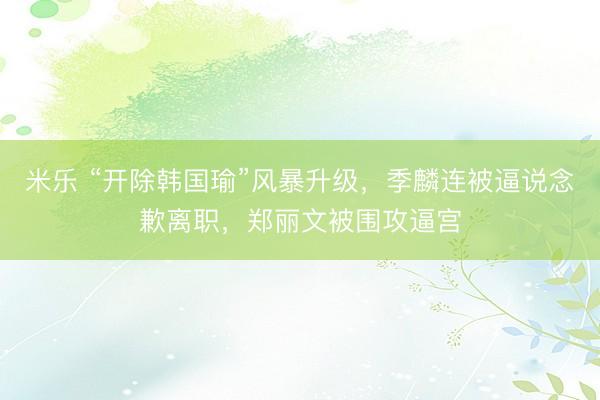 米乐 “开除韩国瑜”风暴升级，季麟连被逼说念歉离职，郑丽文被围攻逼宫