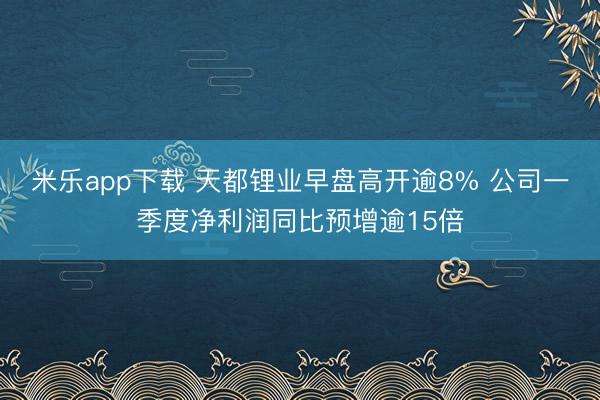 米乐app下载 天都锂业早盘高开逾8% 公司一季度净利润同比预增逾15倍