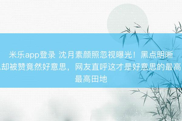 米乐app登录 沈月素颜照忽视曝光！黑点明晰可见却被赞竟然好意思，网友直呼这才是好意思的最高田地