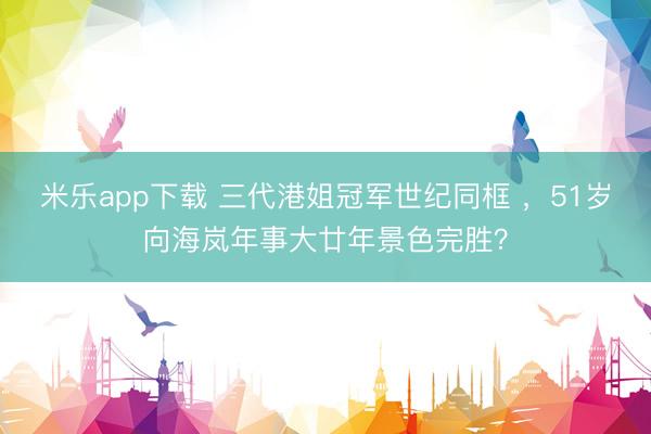米乐app下载 三代港姐冠军世纪同框 ，51岁向海岚年事大廿年景色完胜？