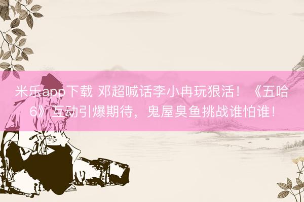 米乐app下载 邓超喊话李小冉玩狠活！《五哈6》互动引爆期待，鬼屋臭鱼挑战谁怕谁！