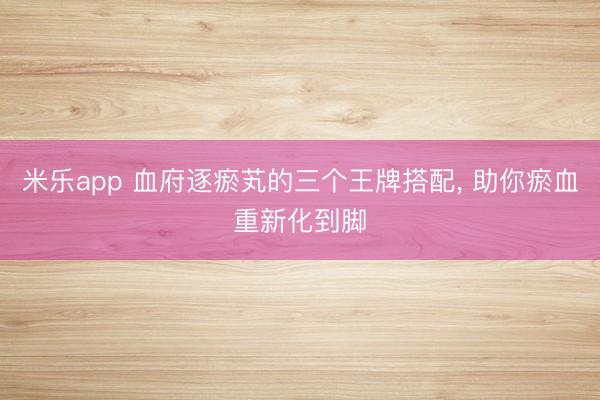 米乐app 血府逐瘀芄的三个王牌搭配， 助你瘀血重新化到脚