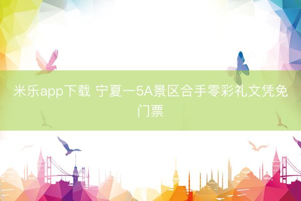 米乐app下载 宁夏一5A景区合手零彩礼文凭免门票
