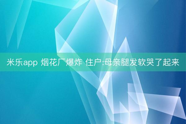 米乐app 烟花厂爆炸 住户:母亲腿发软哭了起来