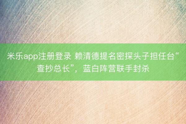 米乐app注册登录 赖清德提名密探头子担任台“查抄总长”，蓝白阵营联手封杀