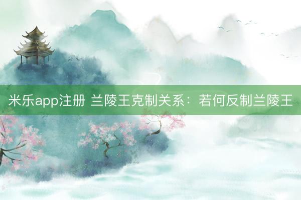 米乐app注册 兰陵王克制关系：若何反制兰陵王