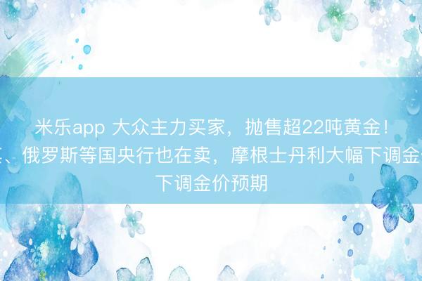 米乐app 大众主力买家，抛售超22吨黄金！土耳其、俄罗斯等国央行也在卖，摩根士丹利大幅下调金价预期