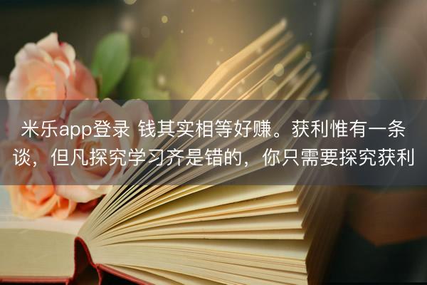 米乐app登录 钱其实相等好赚。获利惟有一条谈，但凡探究学习齐是错的，你只需要探究获利