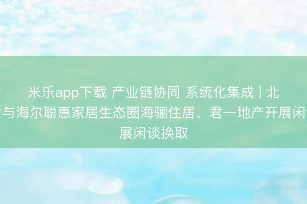 米乐app下载 产业链协同 系统化集成 | 北新建材与海尔聪惠家居生态圈海骊住居、君一地产开展闲谈换取