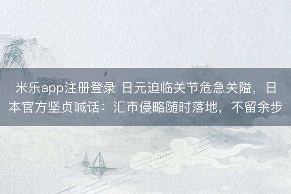 米乐app注册登录 日元迫临关节危急关隘，日本官方坚贞喊话：汇市侵略随时落地，不留余步
