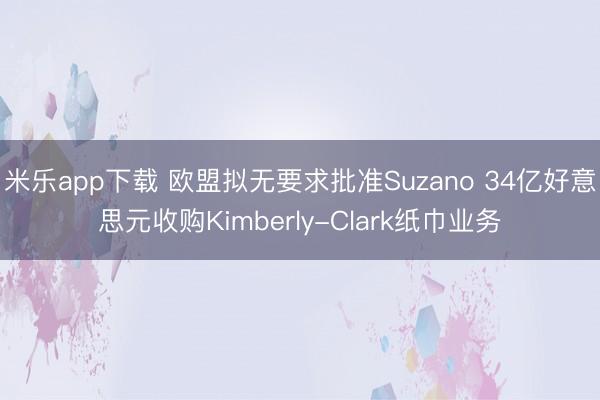 米乐app下载 欧盟拟无要求批准Suzano 34亿好意思元收购Kimberly-Clark纸巾业务