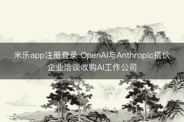 米乐app注册登录 OpenAI与Anthropic搭伙企业洽谈收购AI工作公司
