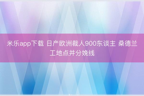米乐app下载 日产欧洲裁人900东谈主 桑德兰工地点并分娩线