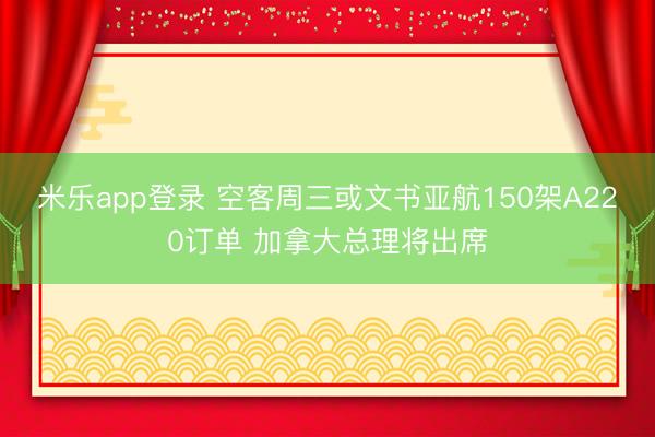 米乐app登录 空客周三或文书亚航150架A220订单 加拿大总理将出席