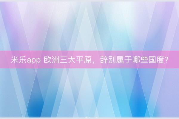 米乐app 欧洲三大平原，辞别属于哪些国度？