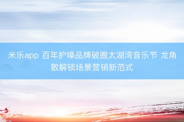 米乐app 百年护嗓品牌破圈太湖湾音乐节 龙角散解锁场景营销新范式