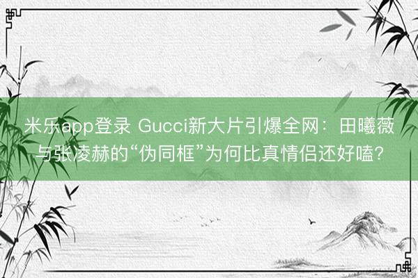 米乐app登录 Gucci新大片引爆全网：田曦薇与张凌赫的“伪同框”为何比真情侣还好嗑?
