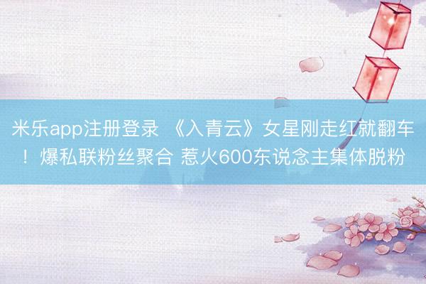 米乐app注册登录 《入青云》女星刚走红就翻车！爆私联粉丝聚合 惹火600东说念主集体脱粉